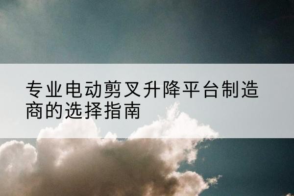 西夏电动剪叉升降平台厂家-专业电动剪叉升降平台制造商的选择指南