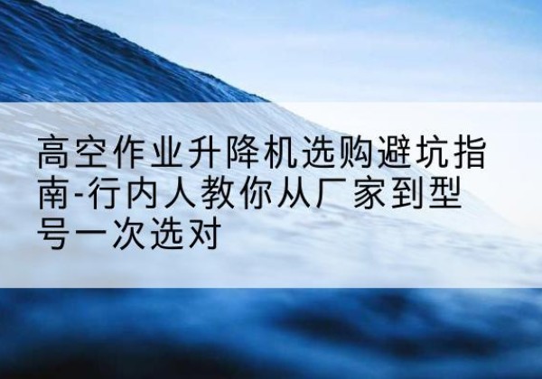 西夏升降平台厂家-高空作业升降机选购避坑指南-行内人教你从厂家到型号一次选对
