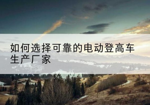 西夏电动登高车厂家-如何选择可靠的电动登高车生产厂家