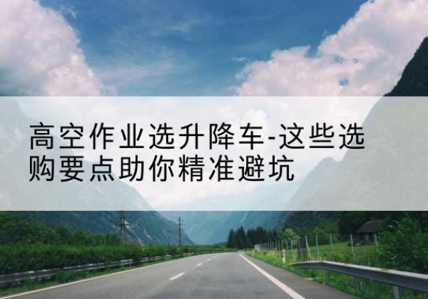 西夏升降车厂家-高空作业选升降车-这些选购要点助你*避坑