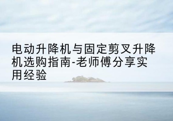 西夏电动升降机怎么选-电动升降机与固定剪叉升降机选购指南-老师傅分享实用经验