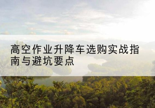 西夏升降车怎么选-高空作业升降车选购实战指南与避坑要点