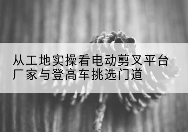 西夏电动剪叉升降平台厂家-从工地实操看电动剪叉平台厂家与登高车挑选门道
