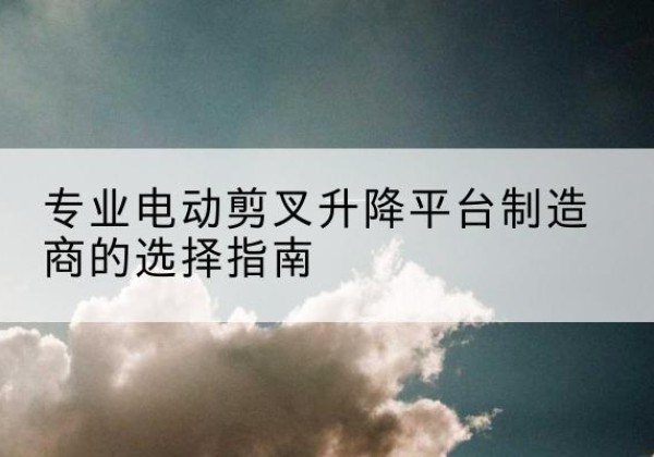 西夏电动剪叉升降平台厂家-专业电动剪叉升降平台制造商的选择指南